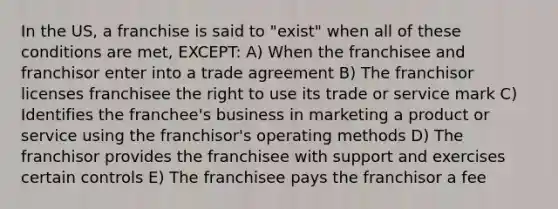 In the US, a franchise is said to "exist" when all of these conditions are met, EXCEPT: A) When the franchisee and franchisor enter into a trade agreement B) The franchisor licenses franchisee the right to use its trade or service mark C) Identifies the franchee's business in marketing a product or service using the franchisor's operating methods D) The franchisor provides the franchisee with support and exercises certain controls E) The franchisee pays the franchisor a fee