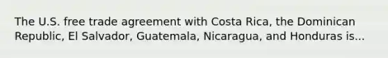 The U.S. free trade agreement with Costa Rica, the Dominican Republic, El Salvador, Guatemala, Nicaragua, and Honduras is...