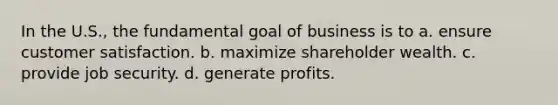 In the U.S., the fundamental goal of business is to a. ensure customer satisfaction. b. maximize shareholder wealth. c. provide job security. d. generate profits.