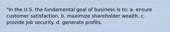 "In the U.S. the fundamental goal of business is to: a. ensure customer satisfaction. b. maximize shareholder wealth. c. provide job security. d. generate profits.