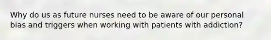 Why do us as future nurses need to be aware of our personal bias and triggers when working with patients with addiction?