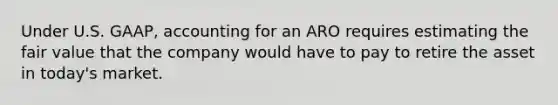 Under U.S.​ GAAP, accounting for an ARO requires estimating the fair value that the company would have to pay to retire the asset in​ today's market.