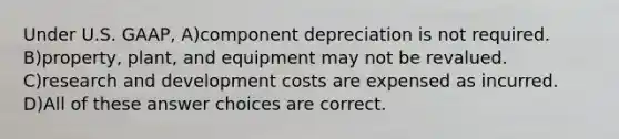 Under U.S. GAAP, A)component depreciation is not required. B)property, plant, and equipment may not be revalued. C)research and development costs are expensed as incurred. D)All of these answer choices are correct.