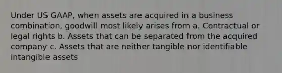 Under US GAAP, when assets are acquired in a business combination, goodwill most likely arises from a. Contractual or legal rights b. Assets that can be separated from the acquired company c. Assets that are neither tangible nor identifiable intangible assets