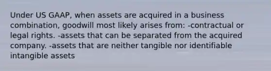 Under US GAAP, when assets are acquired in a business combination, goodwill most likely arises from: -contractual or legal rights. -assets that can be separated from the acquired company. -assets that are neither tangible nor identifiable intangible assets