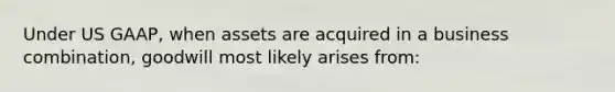 Under US GAAP, when assets are acquired in a business combination, goodwill most likely arises from: