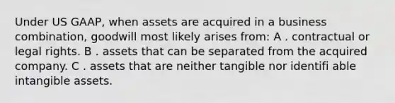 Under US GAAP, when assets are acquired in a business combination, goodwill most likely arises from: A . contractual or legal rights. B . assets that can be separated from the acquired company. C . assets that are neither tangible nor identifi able intangible assets.