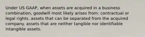 Under US GAAP, when assets are acquired in a business combination, goodwill most likely arises from: contractual or legal rights. assets that can be separated from the acquired company. assets that are neither tangible nor identifiable intangible assets.