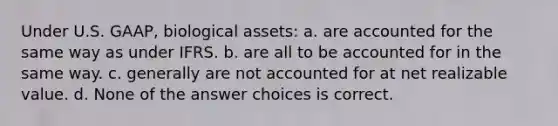 Under U.S. GAAP, biological assets: a. are accounted for the same way as under IFRS. b. are all to be accounted for in the same way. c. generally are not accounted for at net realizable value. d. None of the answer choices is correct.