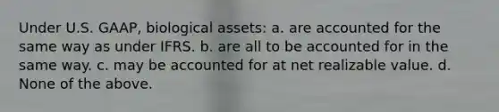 Under U.S. GAAP, biological assets: a. are accounted for the same way as under IFRS. b. are all to be accounted for in the same way. c. may be accounted for at net realizable value. d. None of the above.