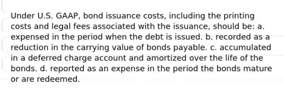 Under U.S. GAAP, bond issuance costs, including the printing costs and legal fees associated with the issuance, should be: a. expensed in the period when the debt is issued. b. recorded as a reduction in the carrying value of bonds payable. c. accumulated in a deferred charge account and amortized over the life of the bonds. d. reported as an expense in the period the bonds mature or are redeemed.