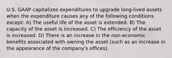 U.S. GAAP capitalizes expenditures to upgrade long-lived assets when the expenditure causes any of the following conditions except: A) The useful life of the asset is extended. B) The capacity of the asset is increased. C) The efficiency of the asset is increased. D) There is an increase in the non-economic benefits associated with owning the asset (such as an increase in the appearance of the company's offices).