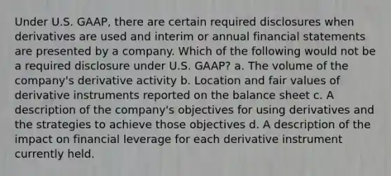 Under U.S. GAAP, there are certain required disclosures when derivatives are used and interim or annual financial statements are presented by a company. Which of the following would not be a required disclosure under U.S. GAAP? a. The volume of the company's derivative activity b. Location and fair values of derivative instruments reported on the balance sheet c. A description of the company's objectives for using derivatives and the strategies to achieve those objectives d. A description of the impact on financial leverage for each derivative instrument currently held.