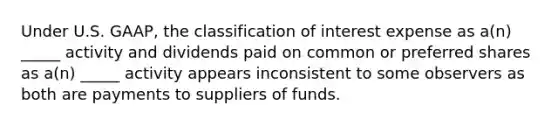 Under U.S. GAAP, the classification of interest expense as a(n) _____ activity and dividends paid on common or preferred shares as a(n) _____ activity appears inconsistent to some observers as both are payments to suppliers of funds.