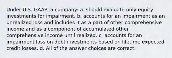 Under U.S. GAAP, a company: a. should evaluate only equity investments for impairment. b. accounts for an impairment as an unrealized loss and includes it as a part of other comprehensive income and as a component of accumulated other comprehensive income until realized. c. accounts for an impairment loss on debt investments based on lifetime expected credit losses. d. All of the answer choices are correct.