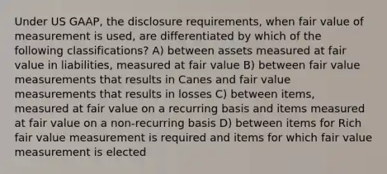 Under US GAAP, the disclosure requirements, when fair value of measurement is used, are differentiated by which of the following classifications? A) between assets measured at fair value in liabilities, measured at fair value B) between fair value measurements that results in Canes and fair value measurements that results in losses C) between items, measured at fair value on a recurring basis and items measured at fair value on a non-recurring basis D) between items for Rich fair value measurement is required and items for which fair value measurement is elected