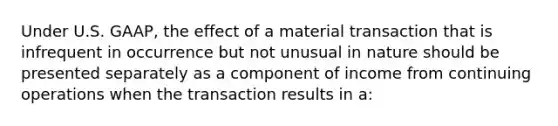 Under U.S. GAAP, the effect of a material transaction that is infrequent in occurrence but not unusual in nature should be presented separately as a component of income from continuing operations when the transaction results in a: