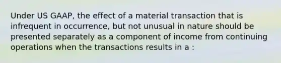 Under US GAAP, the effect of a material transaction that is infrequent in occurrence, but not unusual in nature should be presented separately as a component of income from continuing operations when the transactions results in a :