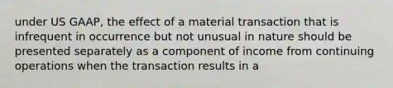 under US GAAP, the effect of a material transaction that is infrequent in occurrence but not unusual in nature should be presented separately as a component of income from continuing operations when the transaction results in a