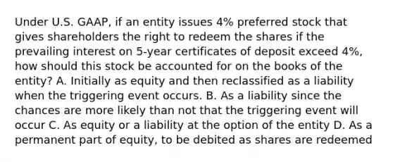 Under U.S. GAAP, if an entity issues 4% preferred stock that gives shareholders the right to redeem the shares if the prevailing interest on 5-year certificates of deposit exceed 4%, how should this stock be accounted for on the books of the entity? A. Initially as equity and then reclassified as a liability when the triggering event occurs. B. As a liability since the chances are more likely than not that the triggering event will occur C. As equity or a liability at the option of the entity D. As a permanent part of equity, to be debited as shares are redeemed