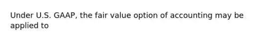 Under U.S. GAAP, the fair value option of accounting may be applied to