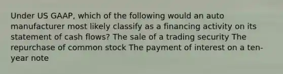 Under US GAAP, which of the following would an auto manufacturer most likely classify as a financing activity on its statement of cash flows? The sale of a trading security The repurchase of common stock The payment of interest on a ten-year note