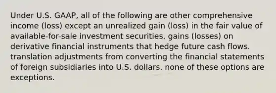 Under U.S. GAAP, all of the following are other comprehensive income (loss) except an unrealized gain (loss) in the fair value of available-for-sale investment securities. gains (losses) on derivative financial instruments that hedge future cash flows. translation adjustments from converting the financial statements of foreign subsidiaries into U.S. dollars. none of these options are exceptions.