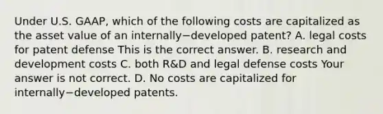 Under U.S.​ GAAP, which of the following costs are capitalized as the asset value of an internally−developed ​patent? A. legal costs for patent defense This is the correct answer. B. research and development costs C. both​ R&D and legal defense costs Your answer is not correct. D. No costs are capitalized for internally−developed patents.