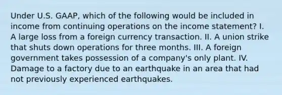 Under U.S. GAAP, which of the following would be included in income from continuing operations on the income statement? I. A large loss from a foreign currency transaction. II. A union strike that shuts down operations for three months. III. A foreign government takes possession of a company's only plant. IV. Damage to a factory due to an earthquake in an area that had not previously experienced earthquakes.