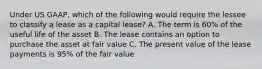 Under US GAAP, which of the following would require the lessee to classify a lease as a capital lease? A. The term is 60% of the useful life of the asset B. The lease contains an option to purchase the asset at fair value C. The present value of the lease payments is 95% of the fair value