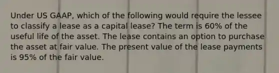 Under US GAAP, which of the following would require the lessee to classify a lease as a capital lease? The term is 60% of the useful life of the asset. The lease contains an option to purchase the asset at fair value. The present value of the lease payments is 95% of the fair value.