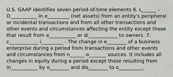 U.S. GAAP identifies seven period-of-time elements 6. L______ - D___________ in e_________ (net assets) from an entity's peripheral or incidental transactions and from all other transactions and other events and circumstances affecting the entity except those that result from e___________ or di____________ to owners. 7. c____________ i_________ - The change in e________ of a business enterprise during a period from transactions and other events and circumstances from n______ o_______ sources. It includes all changes in equity during a period except those resulting from in___________ by o________ and dis________ to o__________.