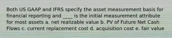 Both US GAAP and IFRS specify the asset measurement basis for financial reporting and ____ is the initial measurement attribute for most assets a. net realizable value b. PV of Future Net Cash Flows c. current replacement cost d. acquisition cost e. fair value