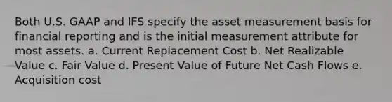 Both U.S. GAAP and IFS specify the asset measurement basis for financial reporting and is the initial measurement attribute for most assets. a. Current Replacement Cost b. Net Realizable Value c. Fair Value d. Present Value of Future Net Cash Flows e. Acquisition cost