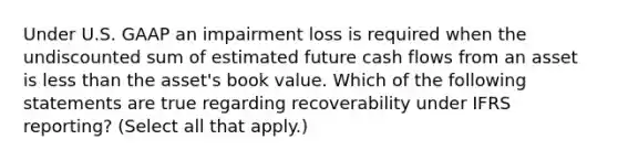 Under U.S. GAAP an impairment loss is required when the undiscounted sum of estimated future cash flows from an asset is <a href='https://www.questionai.com/knowledge/k7BtlYpAMX-less-than' class='anchor-knowledge'>less than</a> the asset's book value. Which of the following statements are true regarding recoverability under IFRS reporting? (Select all that apply.)