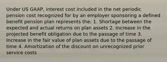 Under US GAAP, interest cost included in the net periodic pension cost recognized for by an employer sponsoring a defined benefit pension plan represents the: 1. Shortage between the expected and actual returns on plan assets 2. Increase in the projected benefit obligation due to the passage of time 3. Increase in the fair value of plan assets due to the passage of time 4. Amortization of the dis<a href='https://www.questionai.com/knowledge/kIt7oUhyhX-count-on' class='anchor-knowledge'>count on</a> unrecognized prior service costs