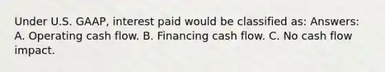 Under U.S. GAAP, interest paid would be classified as: Answers: A. Operating cash flow. B. Financing cash flow. C. No cash flow impact.