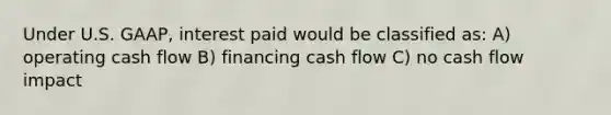 Under U.S. GAAP, interest paid would be classified as: A) operating cash flow B) financing cash flow C) no cash flow impact