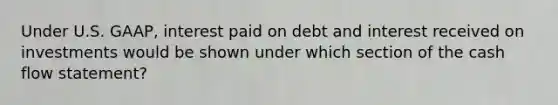 Under U.S. GAAP, interest paid on debt and interest received on investments would be shown under which section of the cash flow statement?