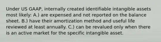 Under US GAAP, internally created identifiable intangible assets most likely: A.) are expensed and not reported on the balance sheet. B.) have their amortization method and useful life reviewed at least annually. C.) can be revalued only when there is an active market for the specific intangible asset.