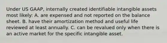 Under US GAAP, internally created identifiable <a href='https://www.questionai.com/knowledge/kfaeAOzavC-intangible-assets' class='anchor-knowledge'>intangible assets</a> most likely: A. are expensed and not reported on the balance sheet. B. have their amortization method and useful life reviewed at least annually. C. can be revalued only when there is an active market for the specific intangible asset.