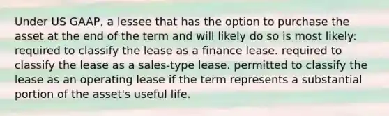 Under US GAAP, a lessee that has the option to purchase the asset at the end of the term and will likely do so is most likely: required to classify the lease as a finance lease. required to classify the lease as a sales-type lease. permitted to classify the lease as an operating lease if the term represents a substantial portion of the asset's useful life.