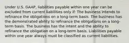 Under U.S. GAAP, liabilities payable within one year can be excluded from current liabilities only if: The business intends to refinance the obligations on a long-term basis. The business has the demonstrated ability to refinance the obligations on a long-term basis. The business has the intent and the ability to refinance the obligation on a long-term basis. Liabilities payable within one year always must be classified as current liabilities.