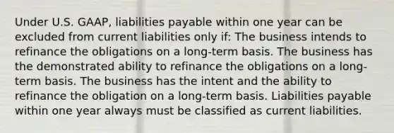 Under U.S. GAAP, liabilities payable within one year can be excluded from current liabilities only if: The business intends to refinance the obligations on a long-term basis. The business has the demonstrated ability to refinance the obligations on a long-term basis. The business has the intent and the ability to refinance the obligation on a long-term basis. Liabilities payable within one year always must be classified as current liabilities.