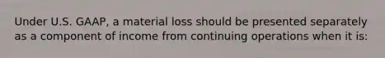 Under U.S. GAAP, a material loss should be presented separately as a component of income from continuing operations when it is: