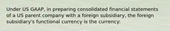 Under US GAAP, in preparing consolidated financial statements of a US parent company with a foreign subsidiary, the foreign subsidiary's functional currency is the currency: