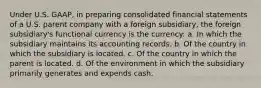 Under U.S. GAAP, in preparing consolidated financial statements of a U.S. parent company with a foreign subsidiary, the foreign subsidiary's functional currency is the currency: a. In which the subsidiary maintains its accounting records. b. Of the country in which the subsidiary is located. c. Of the country in which the parent is located. d. Of the environment in which the subsidiary primarily generates and expends cash.