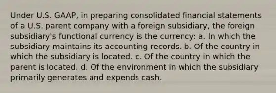 Under U.S. GAAP, in preparing consolidated financial statements of a U.S. parent company with a foreign subsidiary, the foreign subsidiary's functional currency is the currency: a. In which the subsidiary maintains its accounting records. b. Of the country in which the subsidiary is located. c. Of the country in which the parent is located. d. Of the environment in which the subsidiary primarily generates and expends cash.