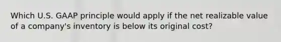 Which U.S. GAAP principle would apply if the net realizable value of a company's inventory is below its original cost?