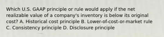 Which U.S. GAAP principle or rule would apply if the net realizable value of a​ company's inventory is below its original​ cost? A. Historical cost principle B. Lower-of-cost-or-market rule C. Consistency principle D. Disclosure principle